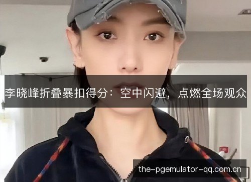 李晓峰折叠暴扣得分：空中闪避，点燃全场观众